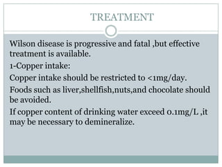 TREATMENT

Wilson disease is progressive and fatal ,but effective
treatment is available.
1-Copper intake:
Copper intake should be restricted to <1mg/day.
Foods such as liver,shellfish,nuts,and chocolate should
be avoided.
If copper content of drinking water exceed 0.1mg/L ,it
may be necessary to demineralize.
 