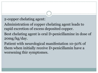 2-copper chelating agent:
Administration of copper chelating agent leads to
rapid excretion of excess deposited copper.
Best chelating agent is oral D-penicillamine in dose of
20mg/kg/day.
Patient with neurological manifestation 10-50% of
them when initially receive D-penicillamin have a
worsening thir symptomes.
 