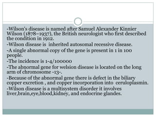-Wilson's disease is named after Samuel Alexander Kinnier
Wilson (1878–1937), the British neurologist who first described
the condition in 1912.
-Wilson disease is inherited autosomal recessive disease.
-A single abnormal copy of the gene is present in 1 in 100
people.
-The incidence is 1-4/100000
-The abnormal gene for welsion disease is located on the long
arm of chromosome -13-.
-Because of the abnormal gene there is defect in the biliary
copper excretion , and copper incorporation into ceruloplasmin.
-Wilson disease is a multisystem disorder it involves
liver,brain,eye,blood,kidney, and endocrine glandes.
 