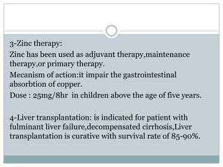 3-Zinc therapy:
Zinc has been used as adjuvant therapy,maintenance
therapy,or primary therapy.
Mecanism of action:it impair the gastrointestinal
absorbtion of copper.
Dose : 25mg/8hr in children above the age of five years.

4-Liver transplantation: is indicated for patient with
fulminant liver failure,decompensated cirrhosis,Liver
transplantation is curative with survival rate of 85-90%.
 