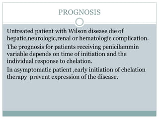 PROGNOSIS

Untreated patient with Wilson disease die of
hepatic,neurologic,renal or hematologic complication.
The prognosis for patients receiving penicilammin
variable depends on time of initiation and the
individual response to chelation.
In asymptomatic patient ,early initiation of chelation
therapy prevent expression of the disease.
 
