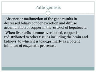 Pathogenesis

-Absence or malfunction of the gene results in
decreased biliary copper excretion and diffuse
accumulation of copper in the cytosol of hepatocyte.
-When liver cells become overloaded, copper is
redistributed to other tissues including the brain and
kidneys, to which it is toxic,primarly as a potent
inhibitor of enzymatic processes.
 
