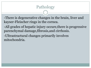 Pathology

-There is degenerative changes in the brain, liver and
kayser-Fleischer rings in the cornea.
-All grades of hepatic injury occure,there is progressive
parenchymal damage,fibrosis,and cirrhosis.
-Ultrastractural changes primarily involves
mitochondria.
 