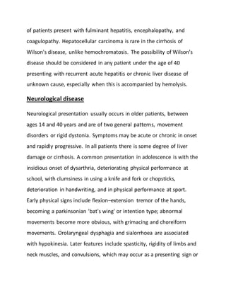 of patients present with fulminant hepatitis, encephalopathy, and
coagulopathy. Hepatocellular carcinoma is rare in the cirrhosis of
Wilson's disease, unlike hemochromatosis. The possibility of Wilson’s
disease should be considered in any patient under the age of 40
presenting with recurrent acute hepatitis or chronic liver disease of
unknown cause, especially when this is accompanied by hemolysis.
Neurological disease
Neurological presentation usually occurs in older patients, between
ages 14 and 40 years and are of two general patterns, movement
disorders or rigid dystonia. Symptoms may be acute or chronic in onset
and rapidly progressive. In all patients there is some degree of liver
damage or cirrhosis. A common presentation in adolescence is with the
insidious onset of dysarthria, deteriorating physical performance at
school, with clumsiness in using a knife and fork or chopsticks,
deterioration in handwriting, and in physical performance at sport.
Early physical signs include flexion–extension tremor of the hands,
becoming a parkinsonian 'bat's wing' or intention type; abnormal
movements become more obvious, with grimacing and choreiform
movements. Orolaryngeal dysphagia and sialorrhoea are associated
with hypokinesia. Later features include spasticity, rigidity of limbs and
neck muscles, and convulsions, which may occur as a presenting sign or
 