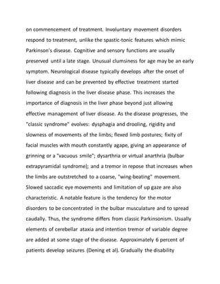 on commencement of treatment. Involuntary movement disorders
respond to treatment, unlike the spastic-tonic features which mimic
Parkinson's disease. Cognitive and sensory functions are usually
preserved until a late stage. Unusual clumsiness for age may be an early
symptom. Neurological disease typically develops after the onset of
liver disease and can be prevented by effective treatment started
following diagnosis in the liver disease phase. This increases the
importance of diagnosis in the liver phase beyond just allowing
effective management of liver disease. As the disease progresses, the
"classic syndrome" evolves: dysphagia and drooling, rigidity and
slowness of movements of the limbs; flexed limb postures; fixity of
facial muscles with mouth constantly agape, giving an appearance of
grinning or a "vacuous smile"; dysarthria or virtual anarthria (bulbar
extrapyramidal syndrome); and a tremor in repose that increases when
the limbs are outstretched to a coarse, "wing-beating" movement.
Slowed saccadic eye movements and limitation of up gaze are also
characteristic. A notable feature is the tendency for the motor
disorders to be concentrated in the bulbar musculature and to spread
caudally. Thus, the syndrome differs from classic Parkinsonism. Usually
elements of cerebellar ataxia and intention tremor of variable degree
are added at some stage of the disease. Approximately 6 percent of
patients develop seizures (Dening et al). Gradually the disability
 