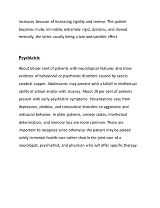 increases because of increasing rigidity and tremor. The patient
becomes mute, immobile, extremely rigid, dystonic, and slowed
mentally, the latter usually being a late and variable effect.
Psychiatric
About 60 per cent of patients with neurological features also show
evidence of behavioral or psychiatric disorders caused by excess
cerebral copper. Adolescents may present with a falloff in intellectual
ability at school and/or with truancy. About 20 per cent of patients
present with early psychiatric symptoms. Presentations vary from
depression, phobias, and compulsive disorders to aggressive and
antisocial behavior. In older patients, anxiety states, intellectual
deterioration, and memory loss are more common. These are
important to recognize since otherwise the patient may be placed
solely in mental health care rather than in the joint care of a
neurologist, psychiatrist, and physician who will offer specific therapy.
 