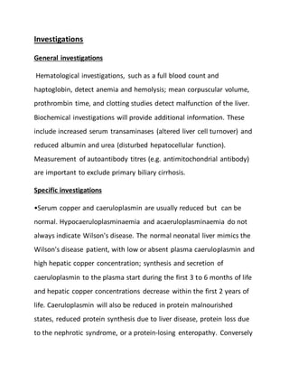 Investigations
General investigations
Hematological investigations, such as a full blood count and
haptoglobin, detect anemia and hemolysis; mean corpuscular volume,
prothrombin time, and clotting studies detect malfunction of the liver.
Biochemical investigations will provide additional information. These
include increased serum transaminases (altered liver cell turnover) and
reduced albumin and urea (disturbed hepatocellular function).
Measurement of autoantibody titres (e.g. antimitochondrial antibody)
are important to exclude primary biliary cirrhosis.
Specific investigations
•Serum copper and caeruloplasmin are usually reduced but can be
normal. Hypocaeruloplasminaemia and acaeruloplasminaemia do not
always indicate Wilson's disease. The normal neonatal liver mimics the
Wilson's disease patient, with low or absent plasma caeruloplasmin and
high hepatic copper concentration; synthesis and secretion of
caeruloplasmin to the plasma start during the first 3 to 6 months of life
and hepatic copper concentrations decrease within the first 2 years of
life. Caeruloplasmin will also be reduced in protein malnourished
states, reduced protein synthesis due to liver disease, protein loss due
to the nephrotic syndrome, or a protein-losing enteropathy. Conversely
 