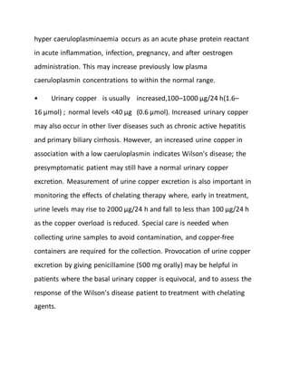 hyper caeruloplasminaemia occurs as an acute phase protein reactant
in acute inflammation, infection, pregnancy, and after oestrogen
administration. This may increase previously low plasma
caeruloplasmin concentrations to within the normal range.
• Urinary copper is usually increased,100–1000 µg/24 h(1.6–
16 µmol) ; normal levels <40 µg (0.6 µmol). Increased urinary copper
may also occur in other liver diseases such as chronic active hepatitis
and primary biliary cirrhosis. However, an increased urine copper in
association with a low caeruloplasmin indicates Wilson's disease; the
presymptomatic patient may still have a normal urinary copper
excretion. Measurement of urine copper excretion is also important in
monitoring the effects of chelating therapy where, early in treatment,
urine levels may rise to 2000 µg/24 h and fall to less than 100 µg/24 h
as the copper overload is reduced. Special care is needed when
collecting urine samples to avoid contamination, and copper-free
containers are required for the collection. Provocation of urine copper
excretion by giving penicillamine (500 mg orally) may be helpful in
patients where the basal urinary copper is equivocal, and to assess the
response of the Wilson's disease patient to treatment with chelating
agents.
 