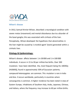 Wilson’s disease
In 1912, Samuel Kinnier-Wilson, described a neurological condition with
severe motor (movement) and mental disturbance due to a disorder of
the basal ganglia; this was associated with cirrhosis of the liver.
Perceptively, Wilson developed the hypothesis that abnormalities in
the liver might be caused by 'a morbid agent' (toxin) generated within a
cirrhotic liver.
Etiology & Epidemiology:
Wilson’s disease affects between 1 in 30 000 and 1 in 100 000
individuals. It occurs in 15 to 30 per million live births. Over 300
mutations have been identified, the, most frequent being His 1069Gly
(H1069Q), found in approximately 50% of Caucasian patients;
compound heterozygotes are common. This mutation is rare in India
and Asia. It occurs worldwide, particularly in countries where
consanguinity is common. A higher incidence has been noted in Jews of
Eastern Europe, inhabitants of Southern Italy, Arabs, Japanese, Chinese,
and Indians, where the frequency may increase to 60 per million births.
 