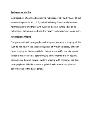 Radiocopper studies
Incorporation of orally administered radiocopper (64Cu, 67Cu, or 65Cu)
into caeruloplasmin at 1, 2, 3, and 48 h distinguishes clearly between
normal patients and those with Wilson's disease, where little or no
radiocopper is incorporated into the newly-synthesized caeruloplasmin.
Radiological imaging
Computer-assisted tomography and magnetic resonance imaging of the
liver do not help in the specific diagnosis of Wilson's disease, although
these imaging techniques will also detect non-specific associations of
Wilson's disease such as splenomegaly and abnormalities in hepatic
parenchyma. Central nervous system imaging with computer-assisted
tomography or MRI demonstrate generalized cerebral atrophy and
abnormalities in the basal ganglia.
 