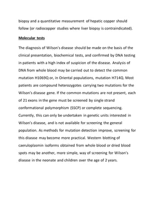 biopsy and a quantitative measurement of hepatic copper should
follow (or radiocopper studies where liver biopsy is contraindicated).
Molecular tests
The diagnosis of Wilson's disease should be made on the basis of the
clinical presentation, biochemical tests, and confirmed by DNA testing
in patients with a high index of suspicion of the disease. Analysis of
DNA from whole blood may be carried out to detect the common
mutation H1069Q or, in Oriental populations, mutation H714Q. Most
patients are compound heterozygotes carrying two mutations for the
Wilson's disease gene. If the common mutations are not present, each
of 21 exons in the gene must be screened by single strand
conformational polymorphism (SSCP) or complete sequencing.
Currently, this can only be undertaken in genetic units interested in
Wilson's disease, and is not available for screening the general
population. As methods for mutation detection improve, screening for
this disease may become more practical. Western blotting of
caeruloplasmin isoforms obtained from whole blood or dried blood
spots may be another, more simple, way of screening for Wilson's
disease in the neonate and children over the age of 2 years.
 