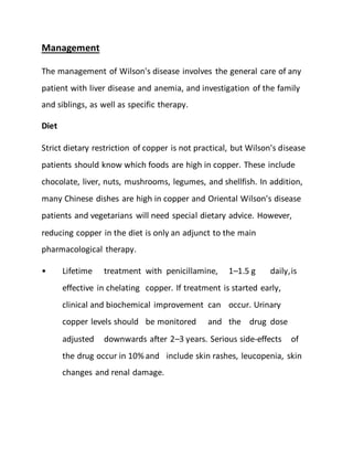 Management
The management of Wilson's disease involves the general care of any
patient with liver disease and anemia, and investigation of the family
and siblings, as well as specific therapy.
Diet
Strict dietary restriction of copper is not practical, but Wilson's disease
patients should know which foods are high in copper. These include
chocolate, liver, nuts, mushrooms, legumes, and shellfish. In addition,
many Chinese dishes are high in copper and Oriental Wilson's disease
patients and vegetarians will need special dietary advice. However,
reducing copper in the diet is only an adjunct to the main
pharmacological therapy.
• Lifetime treatment with penicillamine, 1–1.5 g daily,is
effective in chelating copper. If treatment is started early,
clinical and biochemical improvement can occur. Urinary
copper levels should be monitored and the drug dose
adjusted downwards after 2–3 years. Serious side-effects of
the drug occur in 10% and include skin rashes, leucopenia, skin
changes and renal damage.
 