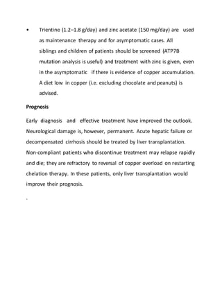 • Trientine (1.2–1.8 g/day) and zinc acetate (150 mg/day) are used
as maintenance therapy and for asymptomatic cases. All
siblings and children of patients should be screened (ATP7B
mutation analysis is useful) and treatment with zinc is given, even
in the asymptomatic if there is evidence of copper accumulation.
A diet low in copper (i.e. excluding chocolate and peanuts) is
advised.
Prognosis
Early diagnosis and effective treatment have improved the outlook.
Neurological damage is, however, permanent. Acute hepatic failure or
decompensated cirrhosis should be treated by liver transplantation.
Non-compliant patients who discontinue treatment may relapse rapidly
and die; they are refractory to reversal of copper overload on restarting
chelation therapy. In these patients, only liver transplantation would
improve their prognosis.
.
 