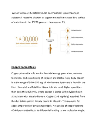 Wilson’s disease (hepatolenticular degeneration) is an important
autosomal recessive disorder of copper metabolism caused by a variety
of mutations in the ATP7B gene on chromosome 13.
Copper homeostasis
Copper play a vital role in mitochondrial energy generation, melanin
formation, and cross-linking of collagen and elastin .Total body copper
is in the range of 50 to 150 mg, of which some 8 per cent is found in the
liver. Neonatal and fetal liver tissue tolerate much higher quantities
than does the adult liver, where copper is stored within lysosomes in
association with metallothionein. Copper (2–5 mg daily) absorbed from
the diet is transported loosely bound to albumin. This accounts for
about 10 per cent of circulating copper. Net uptake of copper (around
40–60 per cent) reflects its differential binding to low molecular weight
 