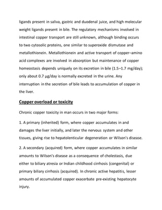 ligands present in saliva, gastric and duodenal juice, and high molecular
weight ligands present in bile. The regulatory mechanisms involved in
intestinal copper transport are still unknown, although binding occurs
to two cytosolic proteins, one similar to superoxide dismutase and
metallothionein. Metallothionein and active transport of copper–amino
acid complexes are involved in absorption but maintenance of copper
homeostasis depends uniquely on its excretion in bile (1.5–1.7 mg/day);
only about 0.7 µg/day is normally excreted in the urine. Any
interruption in the secretion of bile leads to accumulation of copper in
the liver.
Copper overload or toxicity
Chronic copper toxicity in man occurs in two major forms:
1. A primary (inherited) form, where copper accumulates in and
damages the liver initially, and later the nervous system and other
tissues, giving rise to hepatolenticular degeneration or Wilson's disease.
2. A secondary (acquired) form, where copper accumulates in similar
amounts to Wilson's disease as a consequence of cholestasis, due
either to biliary atresia or Indian childhood cirrhosis (congenital) or
primary biliary cirrhosis (acquired). In chronic active hepatitis, lesser
amounts of accumulated copper exacerbate pre-existing hepatocyte
injury.
 