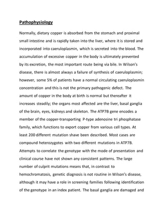 Pathophysiology
Normally, dietary copper is absorbed from the stomach and proximal
small intestine and is rapidly taken into the liver, where it is stored and
incorporated into caeruloplasmin, which is secreted into the blood. The
accumulation of excessive copper in the body is ultimately prevented
by its excretion, the most important route being via bile. In Wilson’s
disease, there is almost always a failure of synthesis of caeruloplasmin;
however, some 5% of patients have a normal circulating caeruloplasmin
concentration and this is not the primary pathogenic defect. The
amount of copper in the body at birth is normal but thereafter it
increases steadily; the organs most affected are the liver, basal ganglia
of the brain, eyes, kidneys and skeleton. The ATP7B gene encodes a
member of the copper-transporting P-type adenosine tri phosphatase
family, which functions to export copper from various cell types. At
least 200 different mutation shave been described. Most cases are
compound heterozygotes with two different mutations in ATP7B.
Attempts to correlate the genotype with the mode of presentation and
clinical course have not shown any consistent patterns. The large
number of culprit mutations means that, in contrast to
hemochromatosis, genetic diagnosis is not routine in Wilson’s disease,
although it may have a role in screening families following identification
of the genotype in an index patient. The basal ganglia are damaged and
 