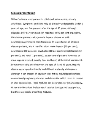 Clinical presentation
Wilson's disease may present in childhood, adolescence, or early
adulthood. Symptoms and signs may be clinically undetectable under 5
years of age, and few present after the age of 35 years, although
diagnosis over 55 years has been reported. In 90 per cent of patients,
the disease presents with juvenile hepatic disease or with
neurological/psychiatric manifestations. In large studies of Wilson's
disease patients, initial manifestations were hepatic (40 per cent);
neurological (30 percent); psychiatric (10 per cent); hematological (12
per cent); and renal (1 per cent). 25 per cent of patients have two or
more organs involved (usually liver and brain) at the initial assessment.
Symptoms usually arise between the ages of 5 and 45 years. Hepatic
disease occurs predominantly in childhood and early adolescence,
although it can present in adults in their fifties. Neurological damage
causes basal ganglion syndromes and dementia, which tends to present
in later adolescence. These features can occur alone or simultaneously.
Other manifestations include renal tubular damage and osteoporosis,
but these are rarely presenting features.
 