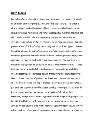 Liver disease
Episodes of acute hepatitis, sometimes recurrent, can occur, especially
in children, and may progress to fulminant liver failure. The latter is
characterized by the liberation of free copper into the blood stream,
causing massive hemolysis and renal tubulepathy. Chronic hepatitis can
also develop insidiously and eventually present with established
cirrhosis; liver failure and portal hypertension may supervene. Hepatic
presentation of Wilson's disease usually occurs at 8 to 12 years. Acute
hepatitis, chronic hepatitis/cirrhosis, and fulminant hepatic failure are
the three principal patterns of liver disease. Before puberty, symptoms
and signs of hepatic dysfunction are common and may mimic acute
hepatitis. A diagnosis of Wilson's disease should be considered if these
features coincide with abdominal pain and hemolysis, or in children
with hepatomegaly, increased serum transaminases, and a fatty liver.
Five to thirty per cent of patients with Wilson's disease present with
chronic liver damage which progresses to cirrhosis. In the early stages,
patients are vaguely unwell but later develop more specific features of
liver dysfunction such as nausea, easy bruising/bleeding, fluid
retention, and jaundice. Portal hypertension develops with progressive
hepatic insufficiency, splenomegaly, gastro-esophageal varices, and
ascites. In adolescents and older patients, splenomegaly should always
raise the diagnosis of portal hypertension and liver disease. A minority
 