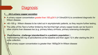 Diagnosis:
1. 24-h urinary copper excretion
 A urinary copper concentration greater than 100 g/24 h (>1.6mol/24 h) is considered diagnostic for
Wilson disease.
 -40–100 g - Wilson disease to be ruled out in asymptomatic patients, so they require further testing .
 The utility of this Test is further limited by the fact that high urinary copper levels can be found in
other chronic liver diseases too (e.g. primary biliary cirrhosis, primary sclerosing cholangitis).
 Penicillamine challenge (standardized in a pediatric population ):
Administering 500 mg of penicillamine at the baseline and then again 12 h after starting the 24 h
urine collection.
-final urinary copper concentration is greater than 1600g/24 hr-Wilson disease
 