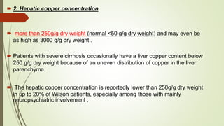  2. Hepatic copper concentration
 more than 250g/g dry weight (normal <50 g/g dry weight) and may even be
as high as 3000 g/g dry weight .
 Patients with severe cirrhosis occasionally have a liver copper content below
250 g/g dry weight because of an uneven distribution of copper in the liver
parenchyma.
 The hepatic copper concentration is reportedly lower than 250g/g dry weight
in up to 20% of Wilson patients, especially among those with mainly
neuropsychiatric involvement .
 