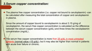 3.Serum copper concentration:
 The plasma free copper concentration (i.e. copper not bound to ceruloplasmin) -can
be calculated after measuring the total concentration of copper and ceruloplasmin
in plasma.
Since the amount of copper bound to ceruloplasmin is about 3.15 g/mg of
ceruloplasmin, the serum free copper concentration is calculated as the difference
between the serum copper concentration (g/dL) and three times the ceruloplasmin
concentration (mg/dL) .
 The serum free copper concentration is more than 25 g/dL in most untreated
patients (normal value <15 g/dL), but it may also be higher than normal in patients
with acute liver failure or chronic.
 