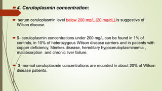 4. Ceruloplasmin concentration:
 serum ceruloplasmin level below 200 mg/L (20 mg/dL) is suggestive of
Wilson disease.
 $- ceruloplasmin concentrations under 200 mg/L can be found in 1% of
controls, in 10% of heterozygous Wilson disease carriers and in patients with
copper deficiency, Menkes disease, hereditary hypoceruloplasminemia ,
malabsorption and chronic liver failure.
 $ -normal ceruloplasmin concentrations are recorded in about 20% of Wilson
disease patients.
 