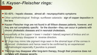 5. Kayser–Fleischer rings:
 50–60% - hepatic disease, almost all - neuropsychiatric symptoms
 Other ophthalmological findings -sunflower cataracts- sign of copper deposition in
the lens
 Kayser–Fleischer rings are not found in all Wilson disease patients, however, and
they are not completely specific for the disorder—they can occur in patients with
chronic cholestatic diseases and in neonatal cholestasis.
 sequentially at the (upper > lower > medial > lateral) segment of limbus and on
chelation therapy disappear in reverse direction.
 KF rings may mimic bile pigment rings seen in the stromal layer of the cornea in
advanced cholestasis and hence need to be confirmed by an experienced
ophthalmologist especially if jaundice is present
 The rings may disappear after long-term therapy, though their presence does not
correlate with disease severity.
 