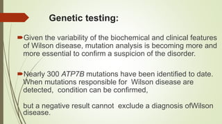 Genetic testing:
Given the variability of the biochemical and clinical features
of Wilson disease, mutation analysis is becoming more and
more essential to confirm a suspicion of the disorder.
Nearly 300 ATP7B mutations have been identified to date.
When mutations responsible for Wilson disease are
detected, condition can be confirmed,
but a negative result cannot exclude a diagnosis ofWilson
disease.
 