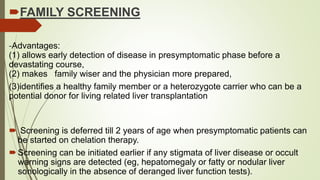 FAMILY SCREENING
-Advantages:
(1) allows early detection of disease in presymptomatic phase before a
devastating course,
(2) makes family wiser and the physician more prepared,
(3)identifies a healthy family member or a heterozygote carrier who can be a
potential donor for living related liver transplantation
 Screening is deferred till 2 years of age when presymptomatic patients can
be started on chelation therapy.
Screening can be initiated earlier if any stigmata of liver disease or occult
warning signs are detected (eg, hepatomegaly or fatty or nodular liver
sonologically in the absence of deranged liver function tests).
 