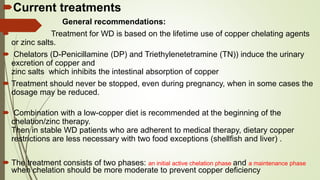 Current treatments
 General recommendations:
 Treatment for WD is based on the lifetime use of copper chelating agents
or zinc salts.
 Chelators (D-Penicillamine (DP) and Triethylenetetramine (TN)) induce the urinary
excretion of copper and
zinc salts which inhibits the intestinal absorption of copper
 Treatment should never be stopped, even during pregnancy, when in some cases the
dosage may be reduced.
 Combination with a low-copper diet is recommended at the beginning of the
chelation/zinc therapy.
Then in stable WD patients who are adherent to medical therapy, dietary copper
restrictions are less necessary with two food exceptions (shellfish and liver) .
 The treatment consists of two phases: an initial active chelation phase and a maintenance phase
when chelation should be more moderate to prevent copper deficiency
 