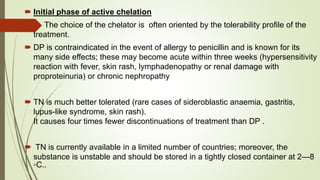  Initial phase of active chelation
 The choice of the chelator is often oriented by the tolerability profile of the
treatment.
 DP is contraindicated in the event of allergy to penicillin and is known for its
many side effects; these may become acute within three weeks (hypersensitivity
reaction with fever, skin rash, lymphadenopathy or renal damage with
proproteinuria) or chronic nephropathy
 TN is much better tolerated (rare cases of sideroblastic anaemia, gastritis,
lupus-like syndrome, skin rash).
It causes four times fewer discontinuations of treatment than DP .
 TN is currently available in a limited number of countries; moreover, the
substance is unstable and should be stored in a tightly closed container at 2—8
◦C..
 
