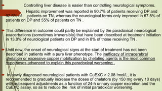  Controlling liver disease is easier than controlling neurological symptoms.
 Hepatic improvement was reported in 90.7% of patients receiving DP and
92.6% of patients on TN, whereas the neurological forms only improved in 67.5% of
patients on DP and 55% of patients on TN .
 This difference in outcome could partly be explained by the paradoxical neurological
exacerbations (sometimes irreversible) that have been described at treatment initiation
in 13.8% of neurological patients on DP and in 8% of those receiving TN .
 Until now, the onset of neurological signs at the start of treatment has not been
described in patients with a pure liver phenotype. The inefficacy of intracerebral
chelation or excessive copper mobilization by chelating agents is the most common
hypotheses advanced to explain this paradoxical worsening .
 In newly diagnosed neurological patients with CuEXC > 2.08 !mol/L, it is
recommended to gradually increase the doses of chelators (by 150 mg every 10 days)
with subsequent adjustments as a function of 24-h urinary copper excretion and the
CuEXC assay, so as to reduce the risk of initial paradoxical worsening.
 