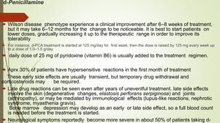 d-Penicillamine
 Wilson disease phenotype experience a clinical improvement after 6–8 weeks of treatment,
but it may take 6–12 months for the change to be noticeable. It is best to start patients on
lower doses, gradually increasing it up to the therapeutic range in order to improve its
tolerability
 For instance, d-PCA treatment is started at 125 mg/day for first week, then the dose is raised by 125 mg every week up
to a dose of 1.0–1.5 g/day
 daily dose of 25 mg of pyridoxine (vitamin B6) is usually added to the treatment regimen.
 Aprx 30% of patients have hypersensitive reactions in the first month of treatment
These early side effects are usually transient, but temporary drug withdrawal and
corticosteroids may be required.
 Late drug reactions can be seen even after years of uneventful treatment. late side effects
involve the skin (degenerative changes, elastosis perforans serpiginosa) and joints
(arthropathy), or may be mediated by immunological effects (lupus-like reactions, nephrotic
syndrome, myasthenia gravis).
Bone marrow depression may develop as an early or late side effect, so a full blood count
is needed before the treatment is started.
 Neurological symptoms reportedly become more severe in about 50% of patients taking d-
 