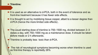  Trientine:
 It is used as an alternative to d-PCA, both in the event of tolerance and as
front-line treatment because it has fewer side effects.
 It is thought to act by mobilizing tissue copper, albeit to a lesser degree than
d-PCA (hence the more limited side effects) .
 The usual starting dose of trientine is 750–1500 mg, divided between 2–3
doses a day, with 750–1000 mg as a maintenance dose. It should be taken
before meals or 2 h afterwards.
 Trientine is probably less toxic than d-PCA.
 The risk of neurological symptoms becoming worse when trientine is used
as first-line therapy is reportedly 26%
 