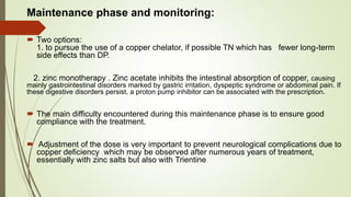 Maintenance phase and monitoring:
 Two options:
1. to pursue the use of a copper chelator, if possible TN which has fewer long-term
side effects than DP.
2. zinc monotherapy . Zinc acetate inhibits the intestinal absorption of copper, causing
mainly gastrointestinal disorders marked by gastric irritation, dyspeptic syndrome or abdominal pain. If
these digestive disorders persist, a proton pump inhibitor can be associated with the prescription.
 The main difficulty encountered during this maintenance phase is to ensure good
compliance with the treatment.
 Adjustment of the dose is very important to prevent neurological complications due to
copper deficiency which may be observed after numerous years of treatment,
essentially with zinc salts but also with Trientine
 