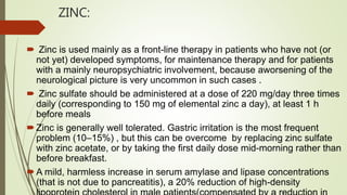 ZINC:
 Zinc is used mainly as a front-line therapy in patients who have not (or
not yet) developed symptoms, for maintenance therapy and for patients
with a mainly neuropsychiatric involvement, because aworsening of the
neurological picture is very uncommon in such cases .
 Zinc sulfate should be administered at a dose of 220 mg/day three times
daily (corresponding to 150 mg of elemental zinc a day), at least 1 h
before meals
Zinc is generally well tolerated. Gastric irritation is the most frequent
problem (10–15%) , but this can be overcome by replacing zinc sulfate
with zinc acetate, or by taking the first daily dose mid-morning rather than
before breakfast.
A mild, harmless increase in serum amylase and lipase concentrations
(that is not due to pancreatitis), a 20% reduction of high-density
 