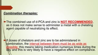 Combination therapies:
The combined use of d-PCA and zinc is NOT RECOMMENDED,
as it does not make sense to administer a metal with a chelating
agent capable of neutralizing its effect.
If doses of chelators and zinc are to be administered in
combination, the interval between them must be as wide as
possible; this means taking medication numerous times during the
day and this is very likely to have a negative effect on compliance.
 