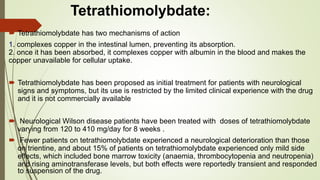 Tetrathiomolybdate:
 Tetrathiomolybdate has two mechanisms of action
1. complexes copper in the intestinal lumen, preventing its absorption.
2. once it has been absorbed, it complexes copper with albumin in the blood and makes the
copper unavailable for cellular uptake.
 Tetrathiomolybdate has been proposed as initial treatment for patients with neurological
signs and symptoms, but its use is restricted by the limited clinical experience with the drug
and it is not commercially available
 Neurological Wilson disease patients have been treated with doses of tetrathiomolybdate
varying from 120 to 410 mg/day for 8 weeks .
 Fewer patients on tetrathiomolybdate experienced a neurological deterioration than those
on trientine, and about 15% of patients on tetrathiomolybdate experienced only mild side
effects, which included bone marrow toxicity (anaemia, thrombocytopenia and neutropenia)
and rising aminotransferase levels, but both effects were reportedly transient and responded
to suspension of the drug.
 