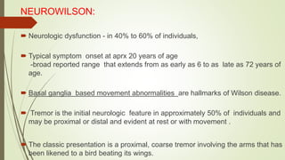 NEUROWILSON:
 Neurologic dysfunction - in 40% to 60% of individuals,
 Typical symptom onset at aprx 20 years of age
-broad reported range that extends from as early as 6 to as late as 72 years of
age.
 Basal ganglia based movement abnormalities are hallmarks of Wilson disease.
 Tremor is the initial neurologic feature in approximately 50% of individuals and
may be proximal or distal and evident at rest or with movement .
 The classic presentation is a proximal, coarse tremor involving the arms that has
been likened to a bird beating its wings.
 