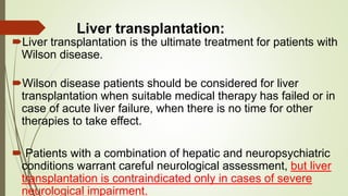 Liver transplantation:
Liver transplantation is the ultimate treatment for patients with
Wilson disease.
Wilson disease patients should be considered for liver
transplantation when suitable medical therapy has failed or in
case of acute liver failure, when there is no time for other
therapies to take effect.
 Patients with a combination of hepatic and neuropsychiatric
conditions warrant careful neurological assessment, but liver
transplantation is contraindicated only in cases of severe
neurological impairment.
 