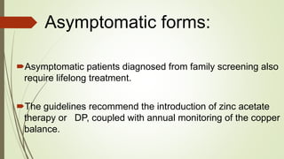 Asymptomatic forms:
Asymptomatic patients diagnosed from family screening also
require lifelong treatment.
The guidelines recommend the introduction of zinc acetate
therapy or DP, coupled with annual monitoring of the copper
balance.
 