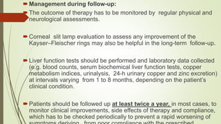 Management during follow-up:
The outcome of therapy has to be monitored by regular physical and
neurological assessments.
Corneal slit lamp evaluation to assess any improvement of the
Kayser–Fleischer rings may also be helpful in the long-term follow-up.
Liver function tests should be performed and laboratory data collected
(e.g. blood counts, serum biochemical liver function tests, copper
metabolism indices, urinalysis, 24-h urinary copper and zinc excretion)
at intervals varying from 1 to 8 months, depending on the patient’s
clinical condition.
Patients should be followed up at least twice a year, in most cases, to
monitor clinical improvements, side effects of therapy and compliance,
which has to be checked periodically to prevent a rapid worsening of
 
