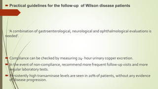  Practical guidelines for the follow-up of Wilson disease patients
‘A combination of gastroenterological, neurological and ophthalmological evaluations is
needed’.
 Compliance can be checked by measuring 24- hour urinary copper excretion.
 In the event of non-compliance, recommend more frequent follow-up visits and more
regular laboratory tests.
 Persistently high transaminase levels are seen in 20% of patients, without any evidence
of disease progression.
 