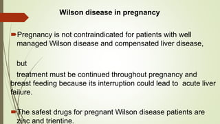 Wilson disease in pregnancy
Pregnancy is not contraindicated for patients with well
managed Wilson disease and compensated liver disease,
but
treatment must be continued throughout pregnancy and
breast feeding because its interruption could lead to acute liver
failure.
The safest drugs for pregnant Wilson disease patients are
zinc and trientine.
 