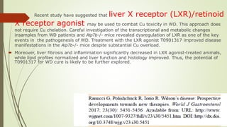  Recent study have suggested that liver X receptor (LXR)/retinoid
X receptor agonist may be used to combat Cu toxicity in WD. This approach does
not require Cu chelation. Careful investigation of the transcriptional and metabolic changes
insamples from WD patients and Atp7b-/- mice revealed dysregulation of LXR as one of the key
events in the pathogenesis of WD. Treatment with the LXR agonist T0901317 improved disease
manifestations in the Atp7b-/- mice despite substantial Cu overload.
 Moreover, liver fibrosis and inflammation significantly decreased in LXR agonist-treated animals,
while lipid profiles normalized and liver function and histology improved. Thus, the potential of
T0901317 for WD cure is likely to be further explored.
 