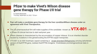 Pzer will make a candidate gene therapy for the liver conditionWilson disease under an
agreement with Vivet Therapeutics.
 The US pharmaceutical firm will make supplies of the candidate –known as VTX-801– for
a Phase I/II clinical trial due to start earlynext year.
 Wilson disease is characterized by the accumulation of copper intissue. It is an inherited disorder
caused by mutations in the geneencoding the ATP7B copper transporter.
 VTX-801 is an AAV livertropic capsid containing a single-stranded DNAgenome carrying ashortened
version of theATP7B gene, dubbed theATP7B-minigene. Vivetrelease promisingpreclinical data in
2019
 