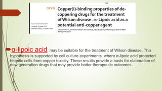 α-lipoic acid, may be suitable for the treatment of Wilson disease. This
hypothesis is supported by cell culture experiments where α-lipoic acid protected
hepatic cells from copper toxicity. These results provide a basis for elaboration of
new generation drugs that may provide better therapeutic outcomes.
 