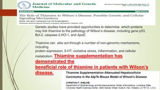 Genetic studies have provided opportunities to determine which proteins
may link thiamine to the pathology of Wilson’s disease, including gene p53,
Bcl-2, caspase-3,HO-1, and ApoE.
Thiamine can also act through a number of non-genomic mechanisms,
including
protein expression, 5-HT, oxidative stress, inflammation, and cellular
metabolism. Thiamine supplementation has
demonstrated the
beneficial role of thiamine in patients with Wilson’s
disease.
 