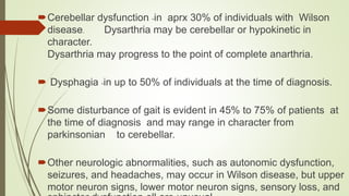 Cerebellar dysfunction -in aprx 30% of individuals with Wilson
disease. Dysarthria may be cerebellar or hypokinetic in
character.
Dysarthria may progress to the point of complete anarthria.
 Dysphagia -in up to 50% of individuals at the time of diagnosis.
Some disturbance of gait is evident in 45% to 75% of patients at
the time of diagnosis and may range in character from
parkinsonian to cerebellar.
Other neurologic abnormalities, such as autonomic dysfunction,
seizures, and headaches, may occur in Wilson disease, but upper
motor neuron signs, lower motor neuron signs, sensory loss, and
 