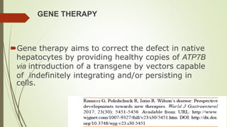 GENE THERAPY
Gene therapy aims to correct the defect in native
hepatocytes by providing healthy copies of ATP7B
via introduction of a transgene by vectors capable
of indefinitely integrating and/or persisting in
cells.
 